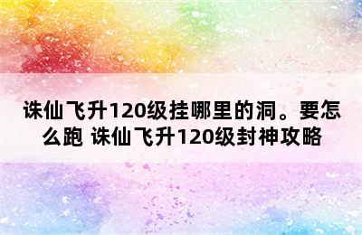 诛仙飞升120级挂哪里的洞。要怎么跑 诛仙飞升120级封神攻略